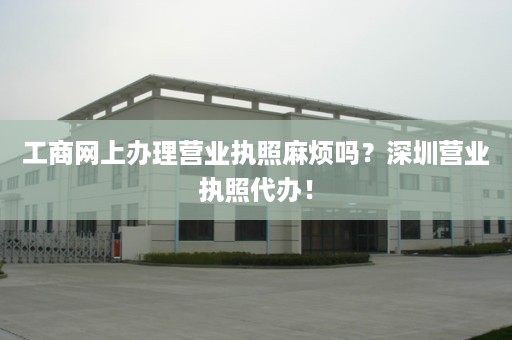 工商网上办理营业执照麻烦吗？深圳营业执照代办！
