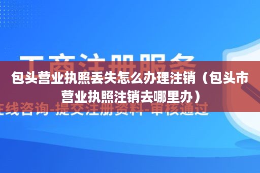 包头营业执照丢失怎么办理注销（包头市营业执照注销去哪里办）