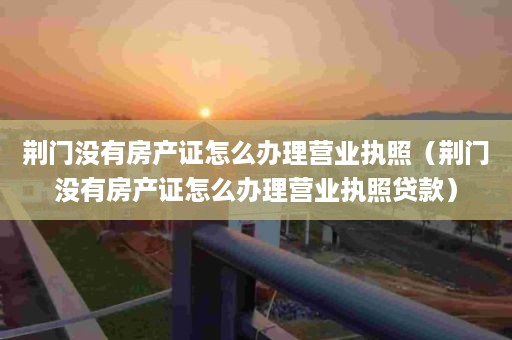 荆门没有房产证怎么办理营业执照（荆门没有房产证怎么办理营业执照贷款）