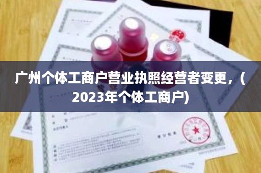广州个体工商户营业执照经营者变更，(2023年个体工商户)
