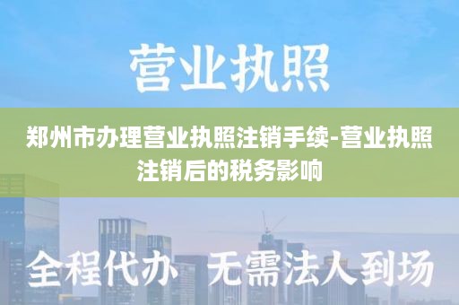 郑州市办理营业执照注销手续-营业执照注销后的税务影响