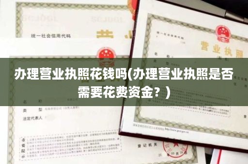 办理营业执照花钱吗(办理营业执照是否需要花费资金？)