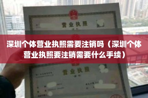 深圳个体营业执照需要注销吗（深圳个体营业执照要注销需要什么手续）