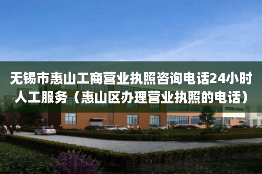 无锡市惠山工商营业执照咨询电话24小时人工服务（惠山区办理营业执照的电话）