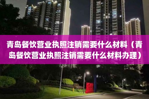 青岛餐饮营业执照注销需要什么材料（青岛餐饮营业执照注销需要什么材料办理）