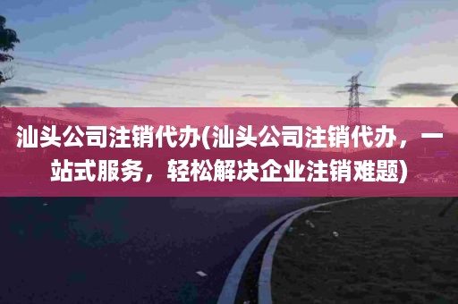 汕头公司注销代办(汕头公司注销代办，一站式服务，轻松解决企业注销难题)