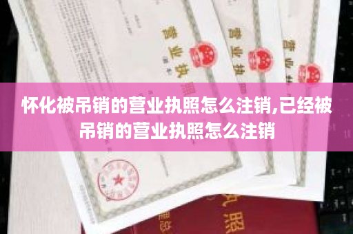 怀化被吊销的营业执照怎么注销,已经被吊销的营业执照怎么注销