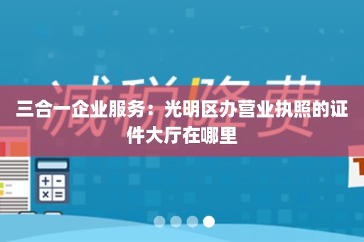 三合一企业服务：光明区办营业执照的证件大厅在哪里