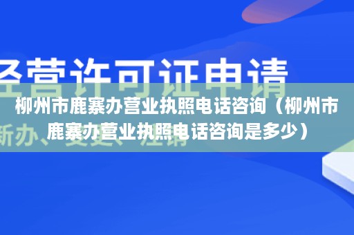 柳州市鹿寨办营业执照电话咨询（柳州市鹿寨办营业执照电话咨询是多少）