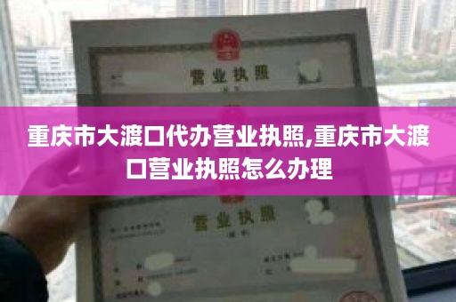 重庆市大渡口代办营业执照,重庆市大渡口营业执照怎么办理