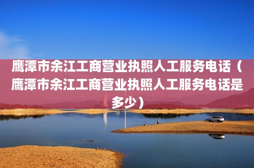 鹰潭市余江工商营业执照人工服务电话（鹰潭市余江工商营业执照人工服务电话是多少）