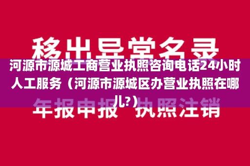 河源市源城工商营业执照咨询电话24小时人工服务（河源市源城区办营业执照在哪儿?）