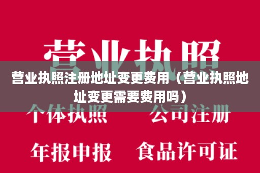 营业执照注册地址变更费用（营业执照地址变更需要费用吗）