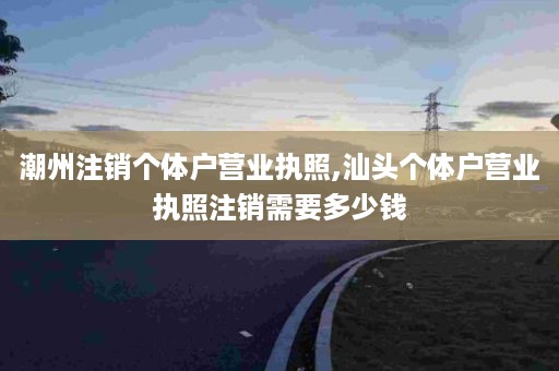 潮州注销个体户营业执照,汕头个体户营业执照注销需要多少钱