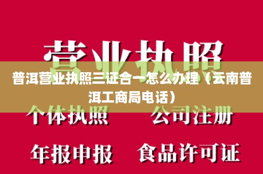 普洱营业执照三证合一怎么办理（云南普洱工商局电话）