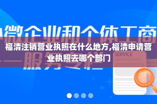 福清注销营业执照在什么地方,福清申请营业执照去哪个部门