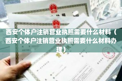 西安个体户注销营业执照需要什么材料（西安个体户注销营业执照需要什么材料办理）
