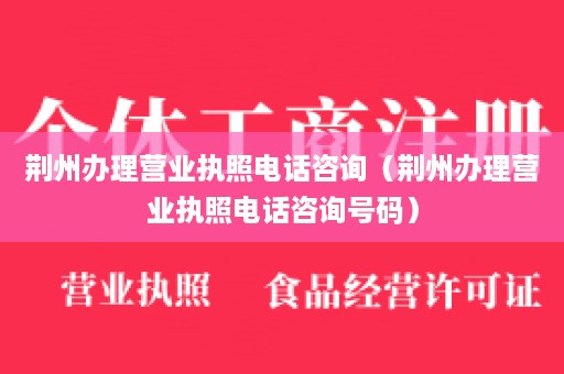 荆州办理营业执照电话咨询（荆州办理营业执照电话咨询号码）