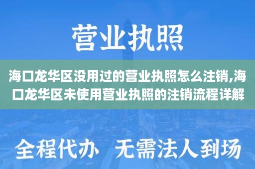 海口龙华区没用过的营业执照怎么注销,海口龙华区未使用营业执照的注销流程详解