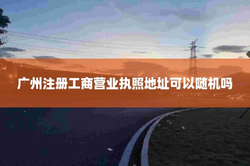 广州注册工商营业执照地址可以随机吗