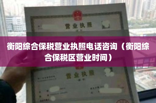 衡阳综合保税营业执照电话咨询（衡阳综合保税区营业时间）