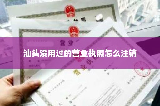汕头没用过的营业执照怎么注销