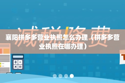 襄阳拼多多营业执照怎么办理（拼多多营业执照在哪办理）