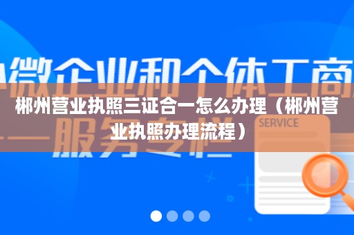 郴州营业执照三证合一怎么办理（郴州营业执照办理流程）