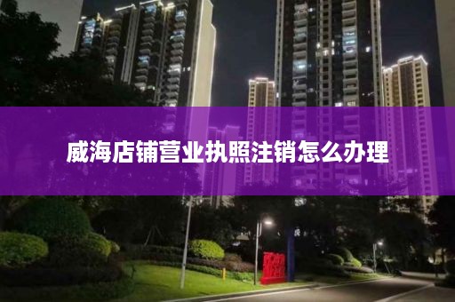 威海店铺营业执照注销怎么办理