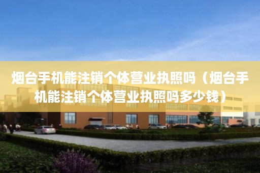 烟台手机能注销个体营业执照吗（烟台手机能注销个体营业执照吗多少钱）