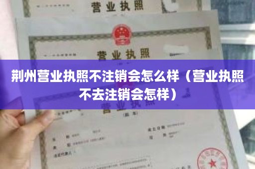 荆州营业执照不注销会怎么样（营业执照不去注销会怎样）