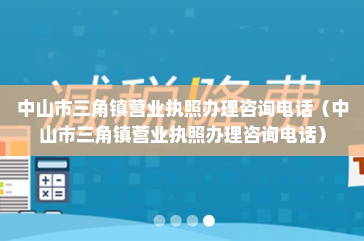 中山市三角镇营业执照办理咨询电话（中山市三角镇营业执照办理咨询电话）