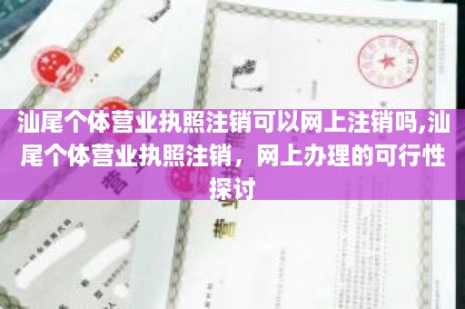 汕尾个体营业执照注销可以网上注销吗,汕尾个体营业执照注销，网上办理的可行性探讨