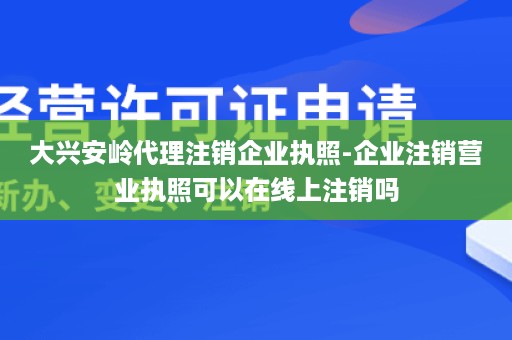 大兴安岭代理注销企业执照-企业注销营业执照可以在线上注销吗