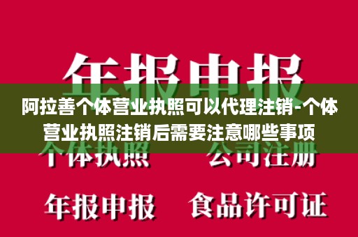 阿拉善个体营业执照可以代理注销-个体营业执照注销后需要注意哪些事项