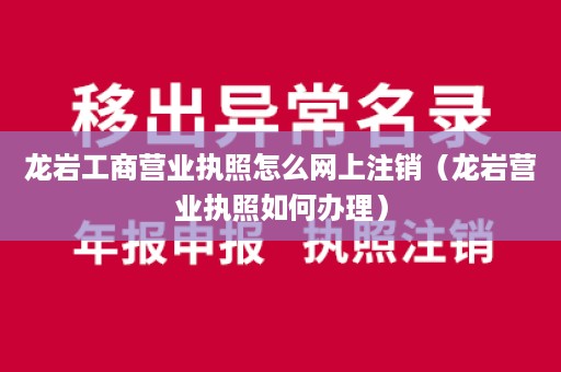龙岩工商营业执照怎么网上注销（龙岩营业执照如何办理）
