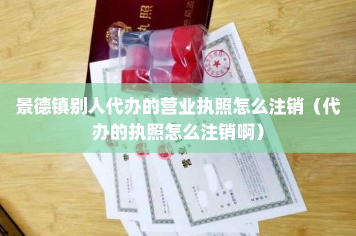 景德镇别人代办的营业执照怎么注销（代办的执照怎么注销啊）