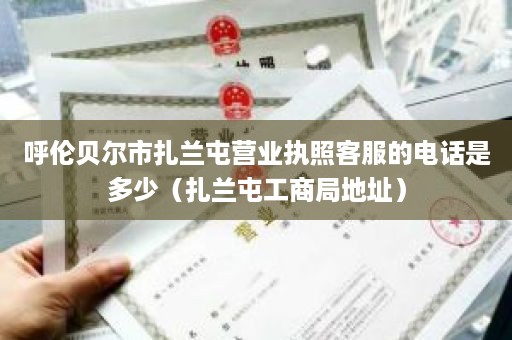 呼伦贝尔市扎兰屯营业执照客服的电话是多少（扎兰屯工商局地址）