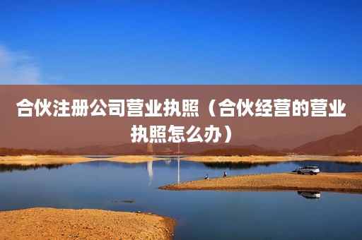 合伙注册公司营业执照（合伙经营的营业执照怎么办）