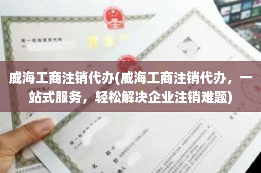 威海工商注销代办(威海工商注销代办，一站式服务，轻松解决企业注销难题)