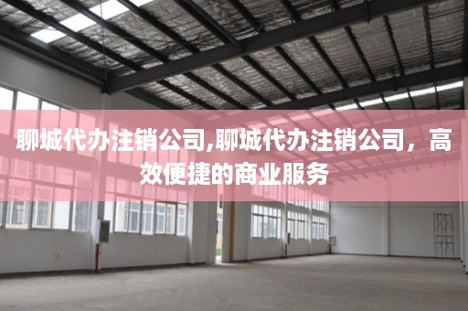 聊城代办注销公司,聊城代办注销公司，高效便捷的商业服务