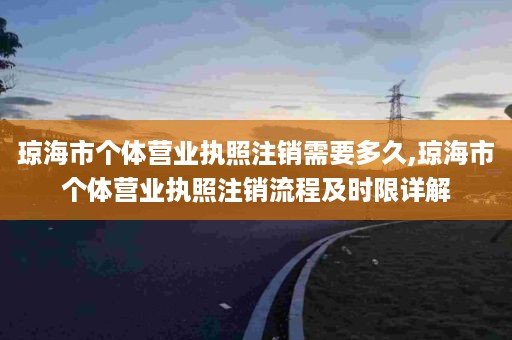 琼海市个体营业执照注销需要多久,琼海市个体营业执照注销流程及时限详解