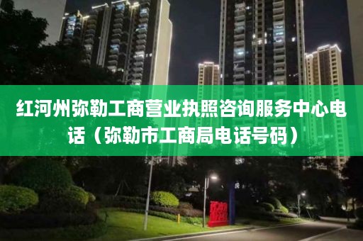 红河州弥勒工商营业执照咨询服务中心电话（弥勒市工商局电话号码）