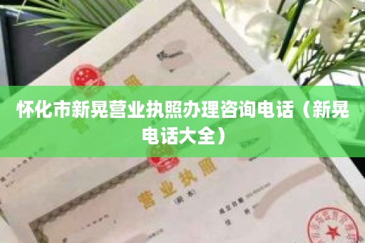 怀化市新晃营业执照办理咨询电话（新晃电话大全）