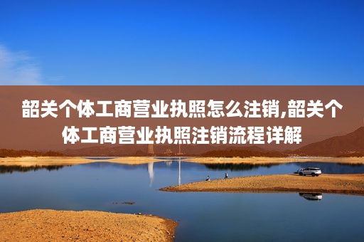 韶关个体工商营业执照怎么注销,韶关个体工商营业执照注销流程详解