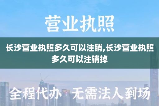 长沙营业执照多久可以注销,长沙营业执照多久可以注销掉