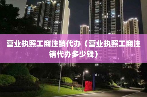 营业执照工商注销代办（营业执照工商注销代办多少钱）