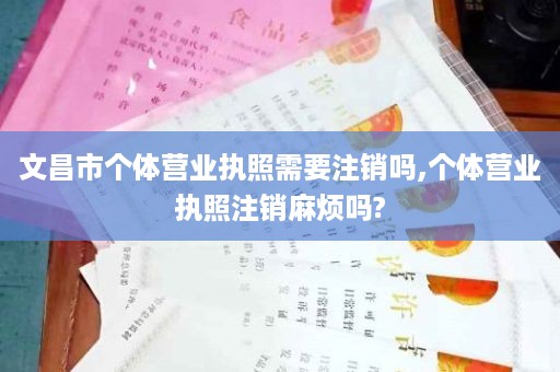 文昌市个体营业执照需要注销吗,个体营业执照注销麻烦吗?
