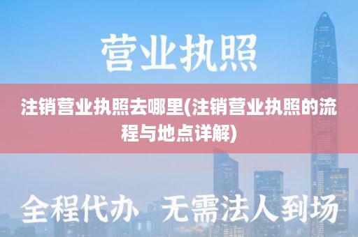 注销营业执照去哪里(注销营业执照的流程与地点详解)