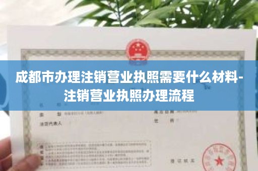 成都市办理注销营业执照需要什么材料-注销营业执照办理流程